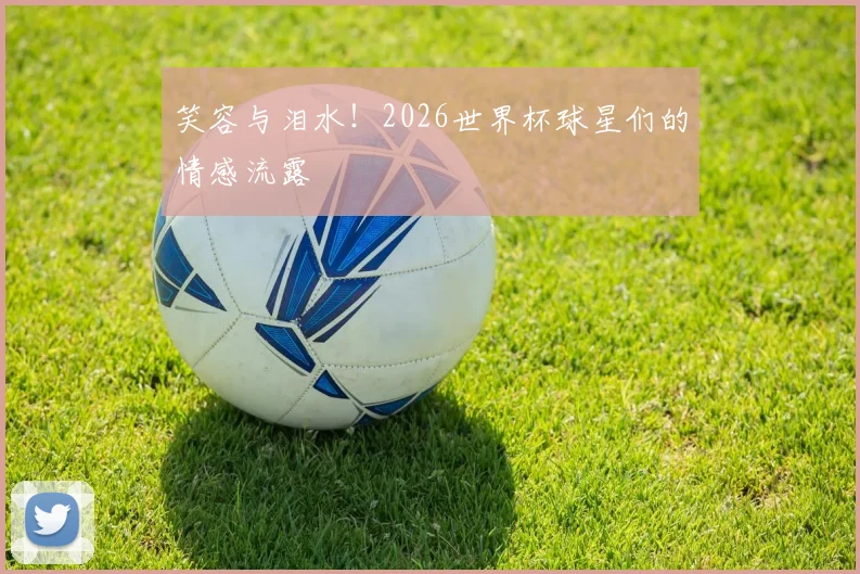 笑容与泪水！2026世界杯球星们的情感流露