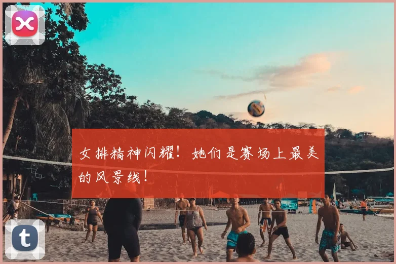 女排精神闪耀!她们是赛场上最美的风景线!