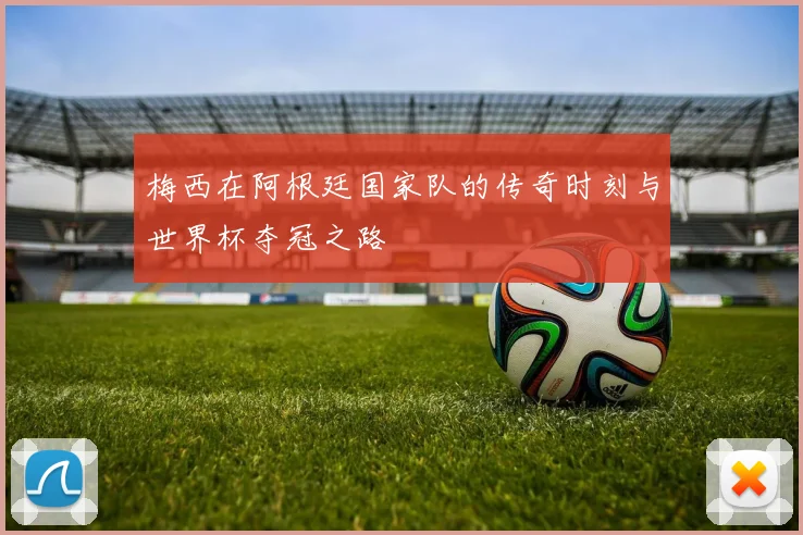 梅西在阿根廷国家队的传奇时刻与世界杯夺冠之路