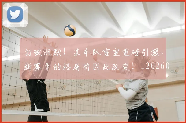 打破沉默！某车队官宣重磅引援，新赛季的格局将因此改变！_20260605165600