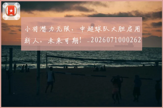 小将潜力无限,中超球队大胆启用新人,未来可期!_20260710002625