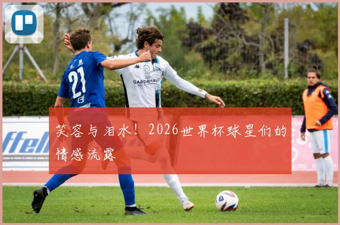 笑容与泪水！2026世界杯球星们的情感流露