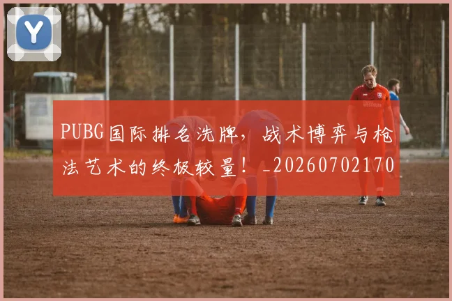 PUBG国际排名洗牌，战术博弈与枪法艺术的终极较量！_20260702170603