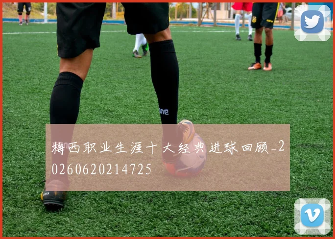 梅西职业生涯十大经典进球回顾_20260620214725