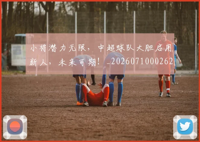 小将潜力无限,中超球队大胆启用新人,未来可期!_20260710002625