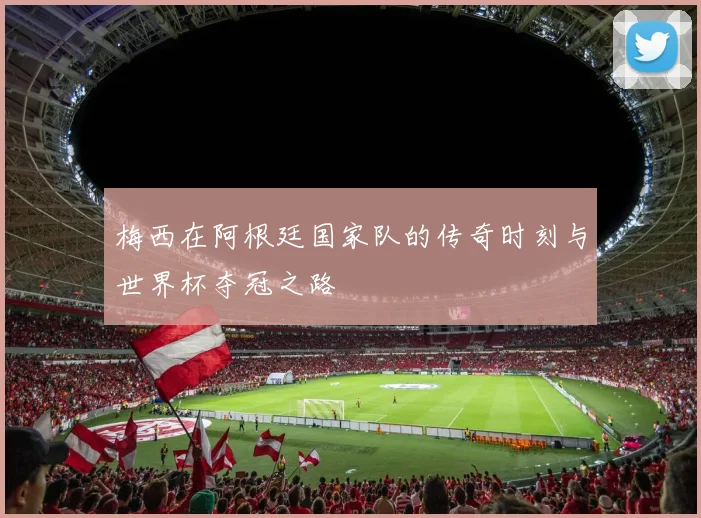 梅西在阿根廷国家队的传奇时刻与世界杯夺冠之路