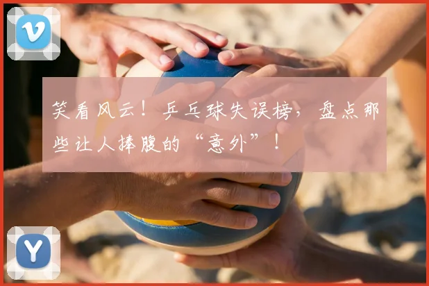 笑看风云！乒乓球失误榜，盘点那些让人捧腹的“意外”！