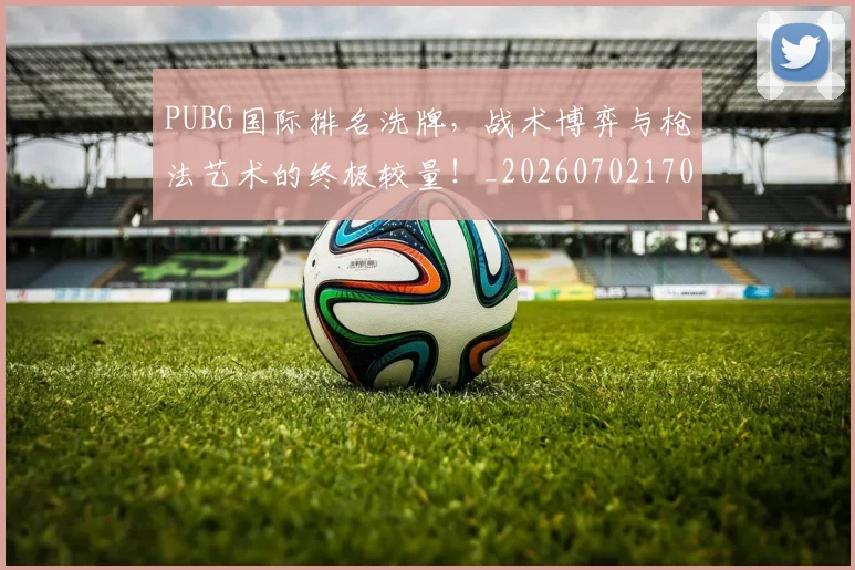 PUBG国际排名洗牌，战术博弈与枪法艺术的终极较量！_20260702170603