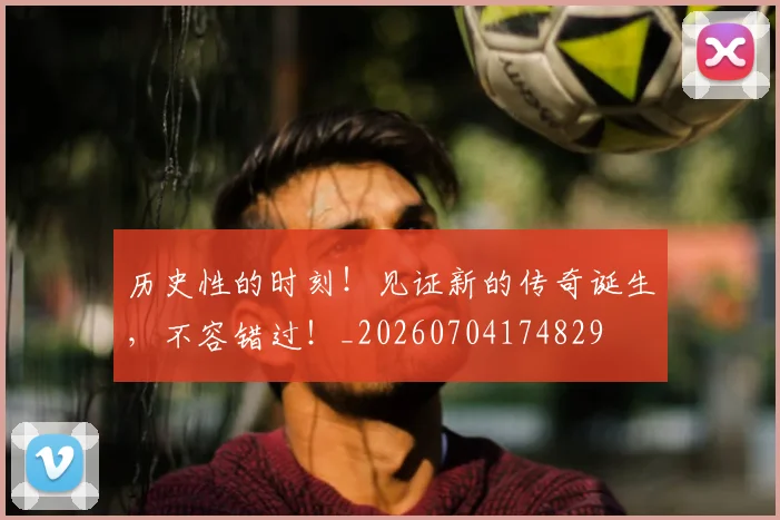 历史性的时刻！见证新的传奇诞生，不容错过！_20260704174829