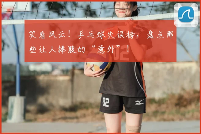 笑看风云！乒乓球失误榜，盘点那些让人捧腹的“意外”！