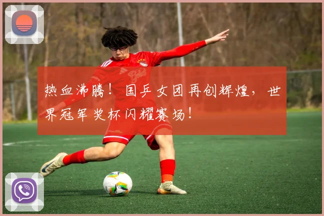 热血沸腾!国乒女团再创辉煌,世界冠军奖杯闪耀赛场!