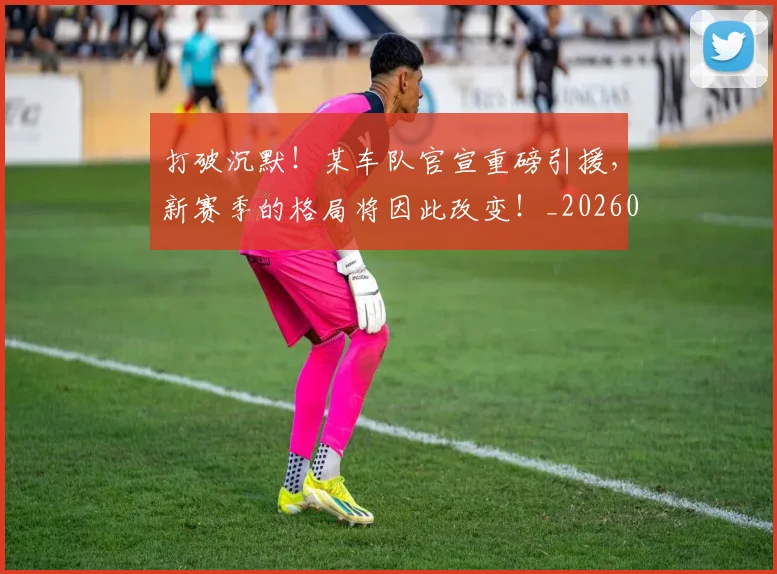 打破沉默!某车队官宣重磅引援,新赛季的格局将因此改变!_20260605165600